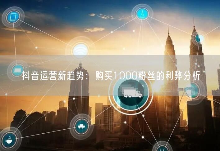 抖音运营新趋势：购买1000粉丝的利弊分析
