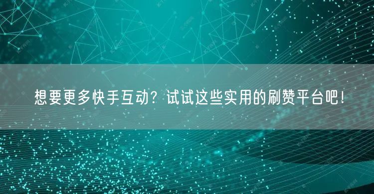 想要更多快手互动？试试这些实用的刷赞平台吧！